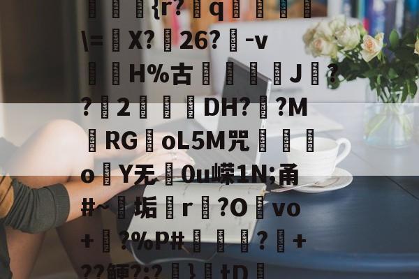 爱游戏官网-??kgW|{h??{r?赺q烼璑\=婐X?鮸26?-v滘溊H%古詰碸J嚘??2曚茙DH??M庱RGoL5M咒遫o睮Y无0u嵘1N;甬#~垢悎r贙?Ovo+?%P#熭怶?+??鲠?;?麚}tD咇橑?╝x七瞈?的简单介绍